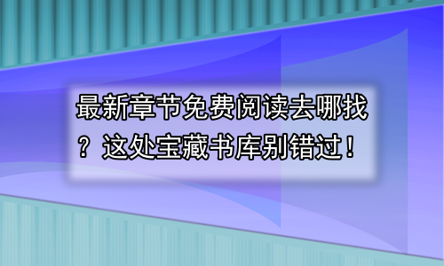 最新章节免费阅读去哪找？这处宝藏书库别错过！